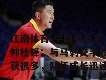 江南体育-中国男篮主帅杜锋：与马刺交手收获很多，队伍成长迅速