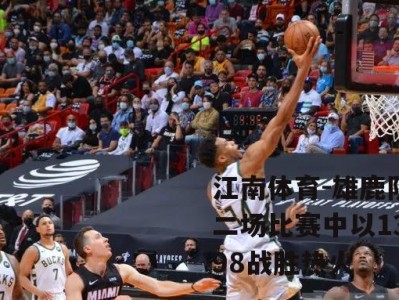 江南体育-雄鹿队在第二场比赛中以132-98战胜热火
