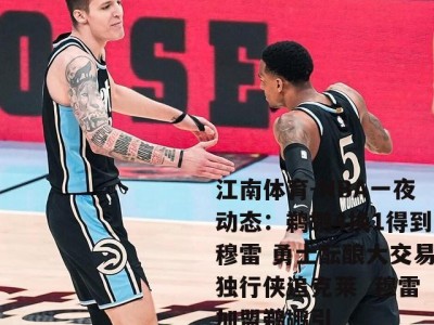 江南体育-NBA一夜动态：鹈鹕4换1得到穆雷 勇士酝酿大交易独行侠追克莱  穆雷加盟鹈鹕引