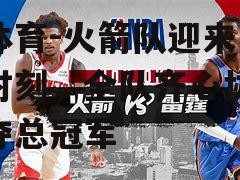 江南体育-火箭队迎来关键时刻，全队齐心协力争夺总冠军