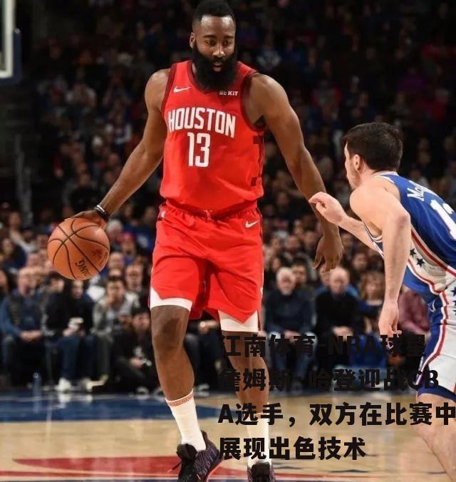 NBA球星詹姆斯·哈登迎战CBA选手，双方在比赛中展现出色技术