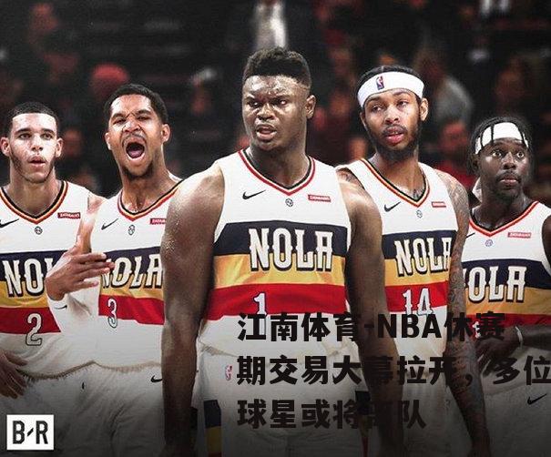 NBA休赛期交易大幕拉开，多位球星或将离队