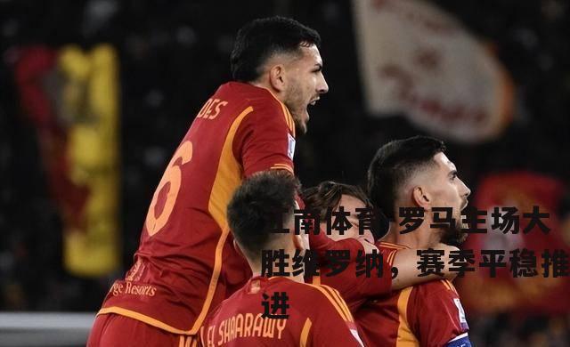 罗马主场大胜维罗纳，赛季平稳推进