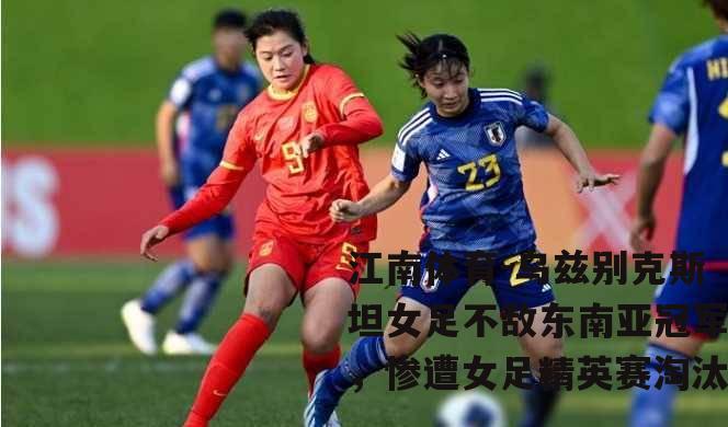 乌兹别克斯坦女足不敌东南亚冠军，惨遭女足精英赛淘汰